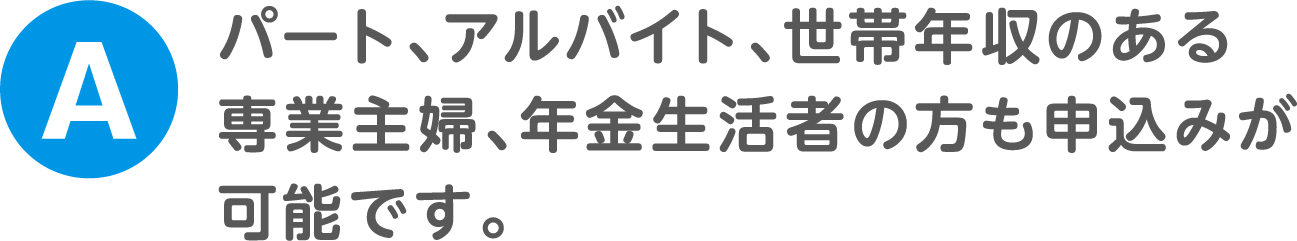 A.パート、アルバイト、世帯年収のある専業主婦、年金生活者の方も申込みが可能です。