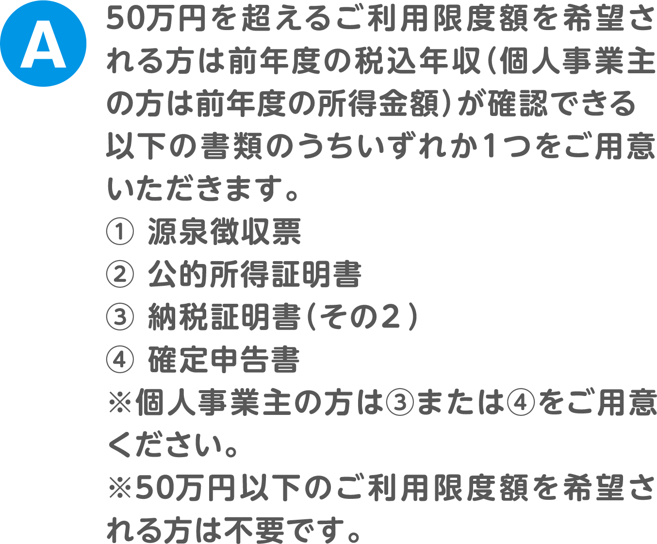 A.50万円を超えるご利用限度額を希望される方は前年度の税込年収（個人事業主の方は前年度の所得金額）が確認できる以下の書類のうちいずれか１つをご用意いただきます。① 源泉徴収票② 公的所得証明書③ 納税証明書（その２）④ 確定申告書※個人事業主の方は③または④をご用意ください。※50万円以下のご利用限度額を希望される方は不要です。