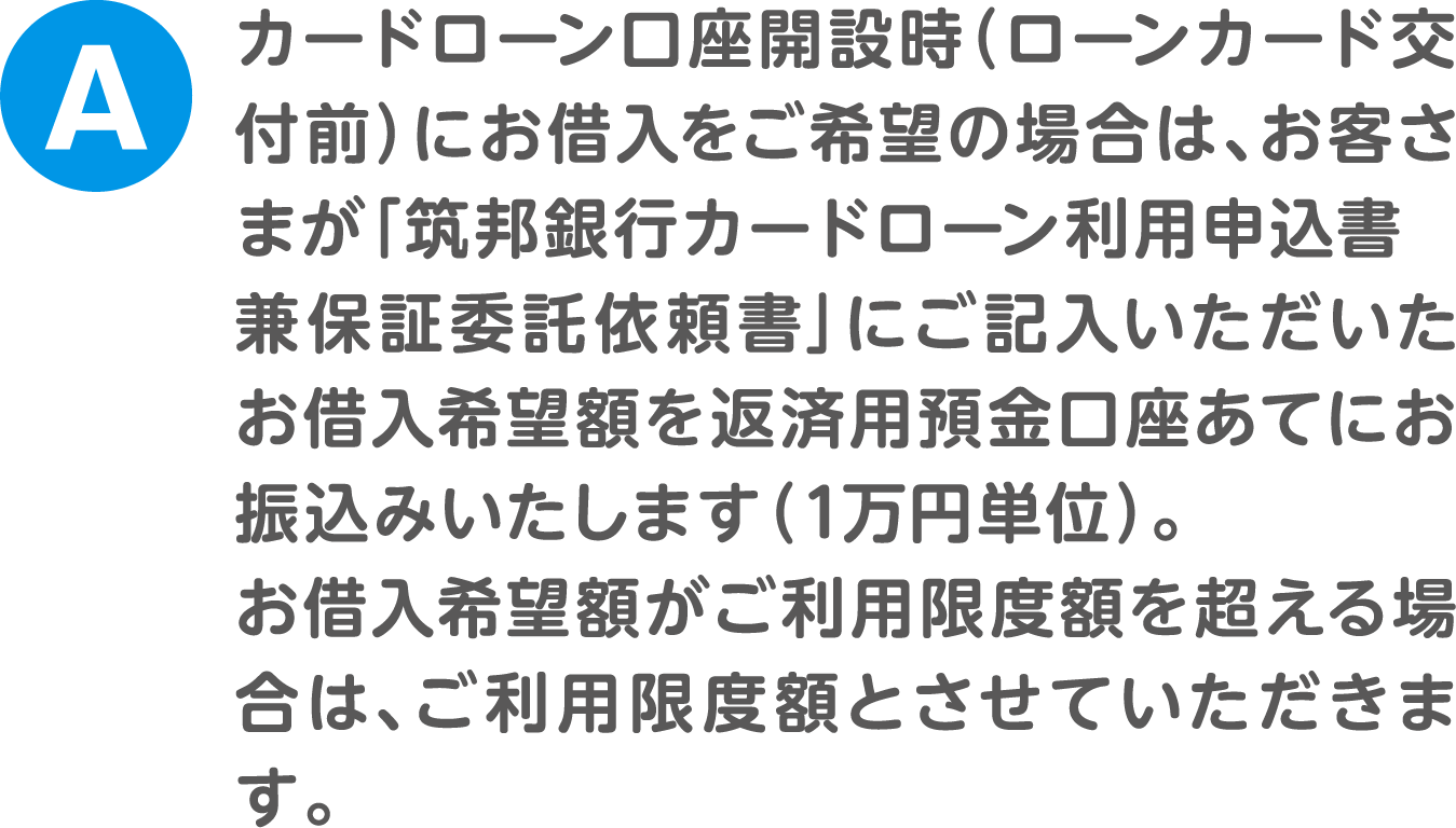 A.カードローン口座開設時（ローンカード交付前）にお借入をご希望の場合は、お客さまが「筑邦銀行カードローン利用申込書兼保証委託依頼書」にご記入いただいたお借入希望額を返済用預金口座あてにお振込みいたします（1万円単位）。お借入希望額がご利用限度額を超える場合は、ご利用限度額とさせていただきます