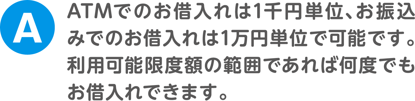 A.ATMでのお借入れは1千円単位、お振込みでのお借入れは1万円単位で可能です。利用可能限度額の範囲であれば何度でもお借入れできます。