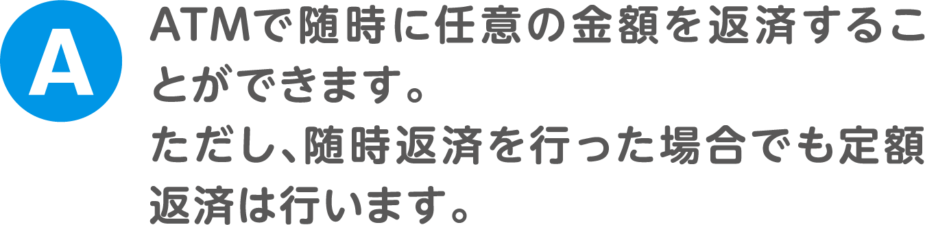 A.ATMで随時に任意の金額を返済することができます。ただし、随時返済を行った場合でも定額返済は行います。