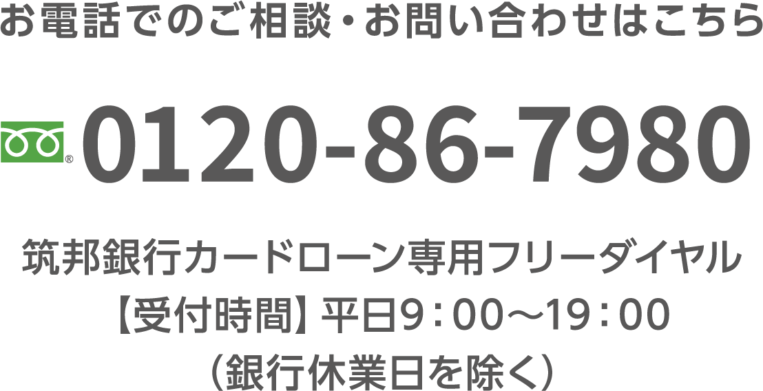 お電話でのご相談・お問い合わせはこちら 0120-86-7980 筑邦銀行カードローン専用フリーダイヤル【受付時間】平日9：00〜19：00（銀行休業日を除く）