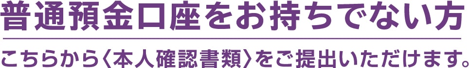 普通預金口座をお持ちでない方こちらから〈本人確認書類〉をご提出いただけます。