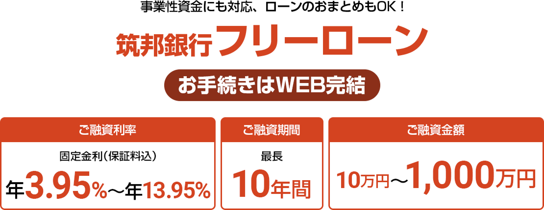 事業性資金にも対応、ローンのおまとめもOK！ 筑邦銀行 フリーローン お手続きはWEB完結 ご融資期間 最長10年間 ご融資金額 10万円〜1,000万円