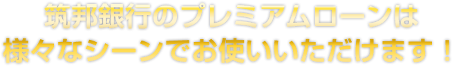 筑邦銀行のプレミアムローンは様々なシーンでお使いいただけます！