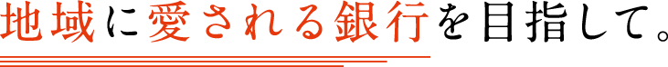 地域に愛される銀行を目指して。