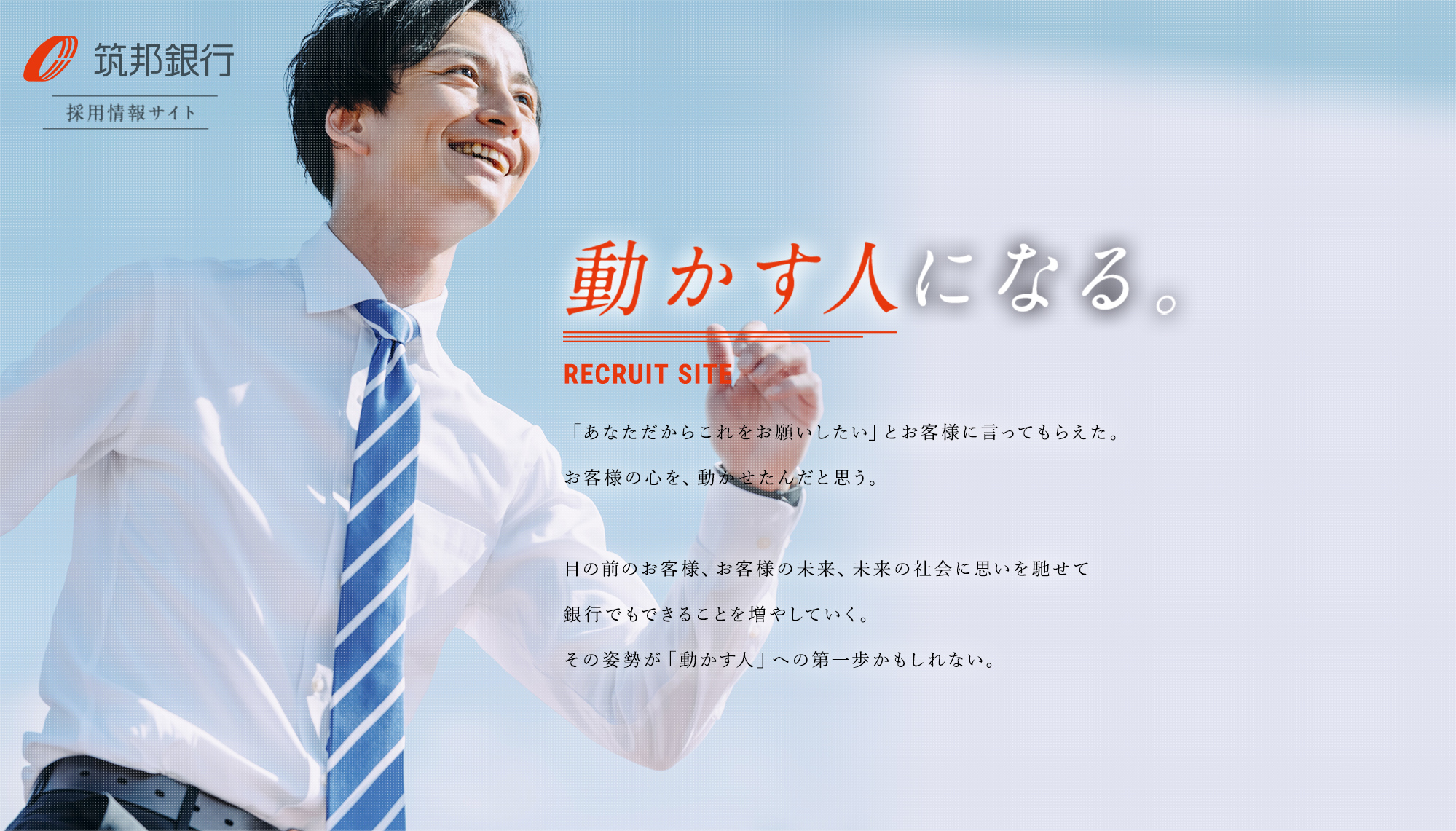 [メインイメージ]動かす人になる。RECRUIT SITE - 筑邦銀行 採用情報サイト  - 「あなただからこれをお願いしたい」とお客様に言ってもらえた。          お客様の心を、動かせたんだと思う。                    目の前のお客様、お客様の未来、未来の社会に思いを馳せて          銀行でもできることを増やしていく。その姿勢が「動かす人」への第一歩かもしれない。