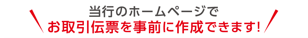 当行のホームページでお取引伝票を事前に作成できます！