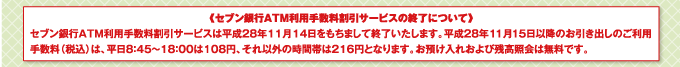 セブン銀行ATM利用手数料割引サービスは平成28年11月14日をもちまして終了いたします。平成28年11月15日以降のお引き出しのご利用手数料(税込)は、平日8時45分から18時00分は108円、それ以外の時間帯は216円となります。お預け入れおよび残高照会は無料です。