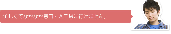 忙しくてなかなか窓口・ＡＴＭに行けません。