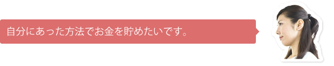 自分にあった方法でお金を貯めたいです。